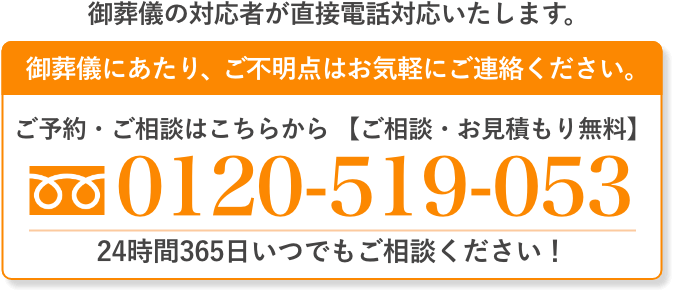 ご葬儀の対応者が直接電話対応いたします。 ご葬儀にあたり、ご不明点はお気軽にご連絡ください。 ご予約・ご相談はこちらから（通話料無料・24時間受付）0120-519-053